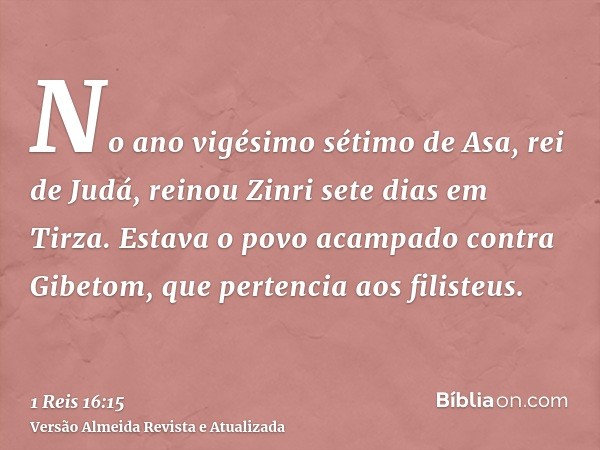 No ano vigésimo sétimo de Asa, rei de Judá, reinou Zinri sete dias em Tirza. Estava o povo acampado contra Gibetom, que pertencia aos filisteus.