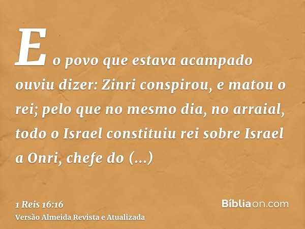 E o povo que estava acampado ouviu dizer: Zinri conspirou, e matou o rei; pelo que no mesmo dia, no arraial, todo o Israel constituiu rei sobre Israel a Onri, c