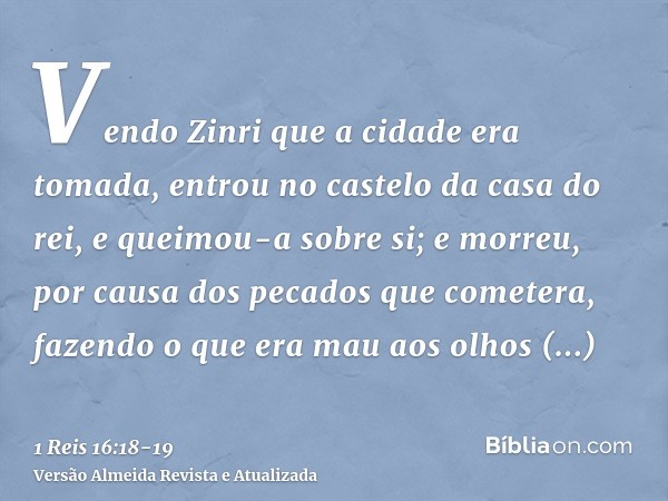 Vendo Zinri que a cidade era tomada, entrou no castelo da casa do rei, e queimou-a sobre si; e morreu,por causa dos pecados que cometera, fazendo o que era mau 