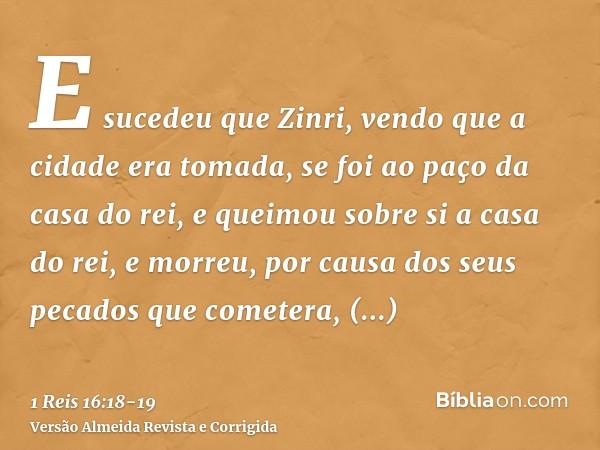 E sucedeu que Zinri, vendo que a cidade era tomada, se foi ao paço da casa do rei, e queimou sobre si a casa do rei, e morreu,por causa dos seus pecados que com