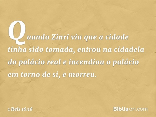 Quan­do Zinri viu que a cidade tinha sido tomada, entrou na cidadela do palácio real e incendiou o palácio em torno de si, e morreu. -- 1 Reis 16:18