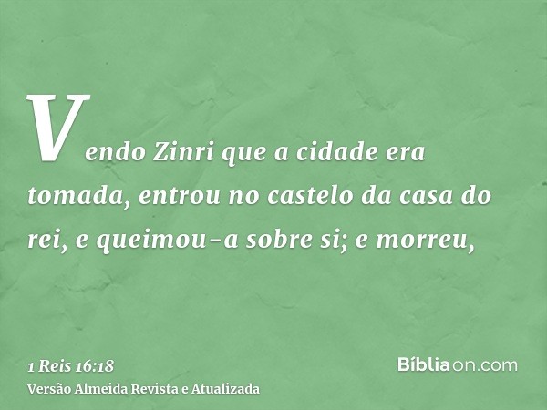 Vendo Zinri que a cidade era tomada, entrou no castelo da casa do rei, e queimou-a sobre si; e morreu,