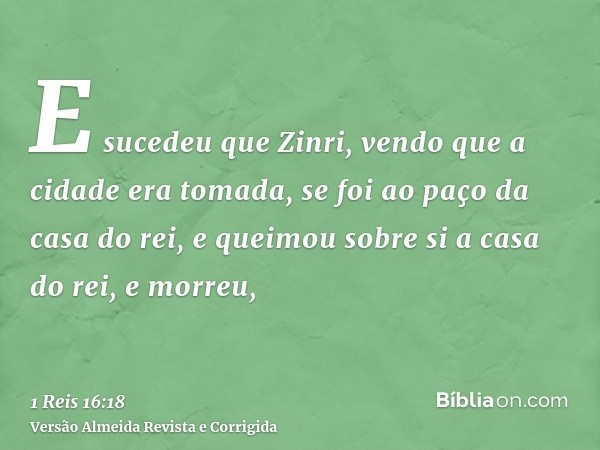 E sucedeu que Zinri, vendo que a cidade era tomada, se foi ao paço da casa do rei, e queimou sobre si a casa do rei, e morreu,