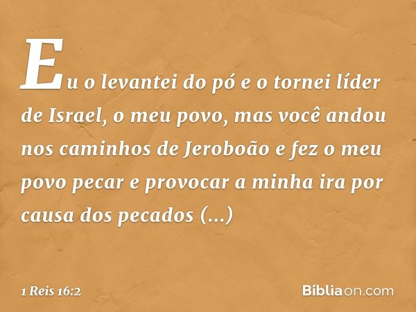 "Eu o levantei do pó e o tornei líder de Israel, o meu povo, mas você andou nos caminhos de Jeroboão e fez o meu povo pecar e provocar a minha ira por causa dos