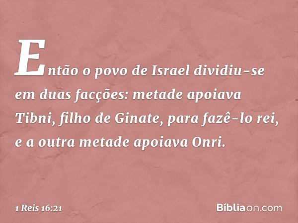 Então o povo de Israel dividiu-se em duas facções: metade apoiava Tibni, filho de Ginate, para fazê-lo rei, e a outra metade apoiava Onri. -- 1 Reis 16:21