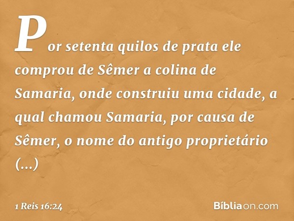 Por setenta quilos de prata ele comprou de Sêmer a colina de Samaria, onde construiu uma cidade, a qual chamou Samaria, por causa de Sêmer, o nome do antigo pro