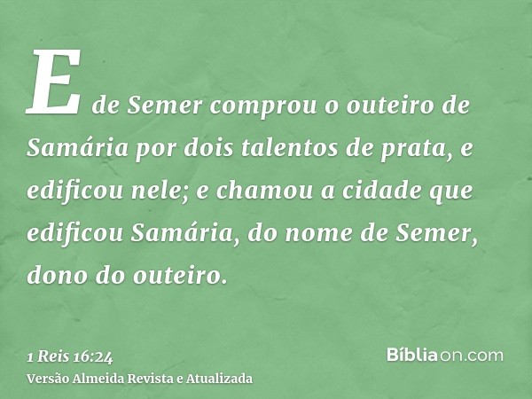 E de Semer comprou o outeiro de Samária por dois talentos de prata, e edificou nele; e chamou a cidade que edificou Samária, do nome de Semer, dono do outeiro.