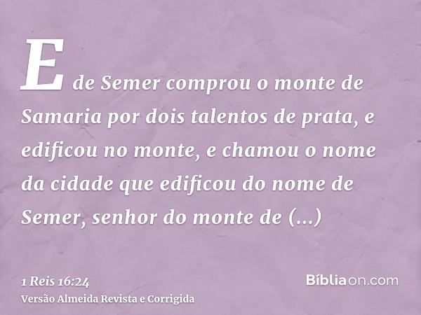 E de Semer comprou o monte de Samaria por dois talentos de prata, e edificou no monte, e chamou o nome da cidade que edificou do nome de Semer, senhor do monte 