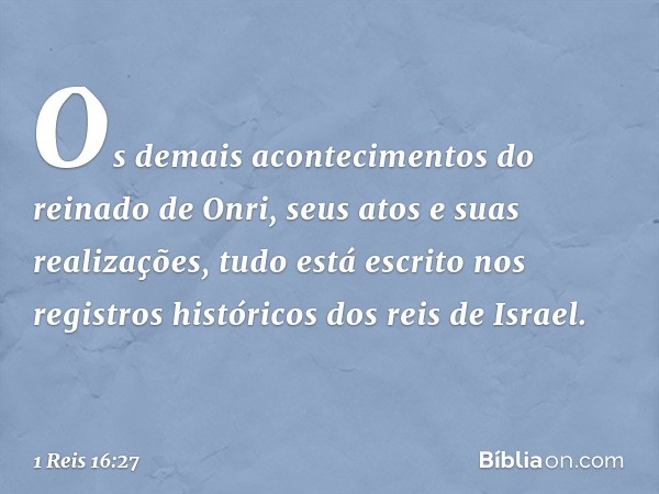 Os demais acontecimentos do reinado de Onri, seus atos e suas realizações, tudo está escrito nos registros históricos dos reis de Israel. -- 1 Reis 16:27