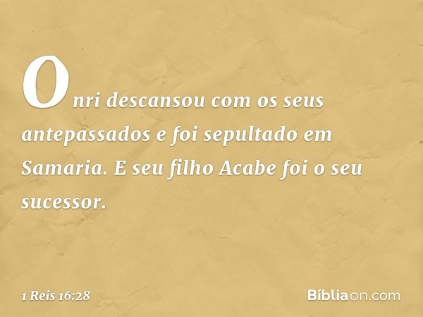 Onri descansou com os seus antepassados e foi sepultado em Samaria. E seu filho Acabe foi o seu sucessor. -- 1 Reis 16:28