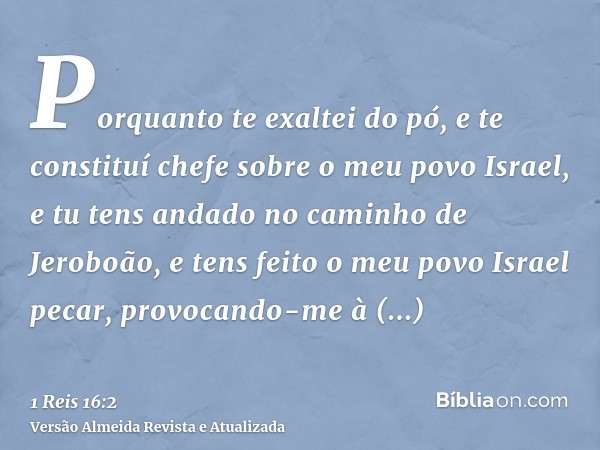 Porquanto te exaltei do pó, e te constituí chefe sobre o meu povo Israel, e tu tens andado no caminho de Jeroboão, e tens feito o meu povo Israel pecar, provoca