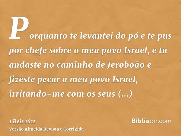 Porquanto te levantei do pó e te pus por chefe sobre o meu povo Israel, e tu andaste no caminho de Jeroboão e fizeste pecar a meu povo Israel, irritando-me com 