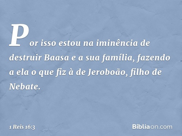 Por isso estou na iminência de destruir Baasa e a sua família, fazendo a ela o que fiz à de Jeroboão, filho de Nebate. -- 1 Reis 16:3