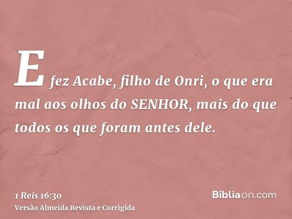 E fez Acabe, filho de Onri, o que era mal aos olhos do SENHOR, mais do que todos os que foram antes dele.