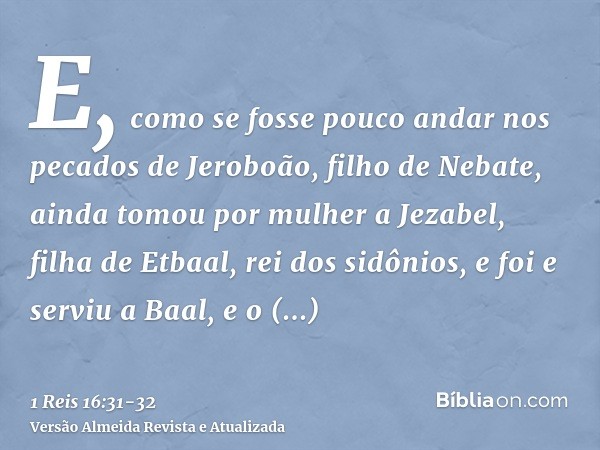 E, como se fosse pouco andar nos pecados de Jeroboão, filho de Nebate, ainda tomou por mulher a Jezabel, filha de Etbaal, rei dos sidônios, e foi e serviu a Baa