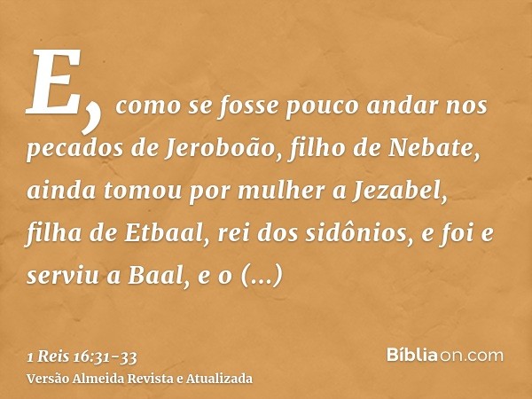 E, como se fosse pouco andar nos pecados de Jeroboão, filho de Nebate, ainda tomou por mulher a Jezabel, filha de Etbaal, rei dos sidônios, e foi e serviu a Baa