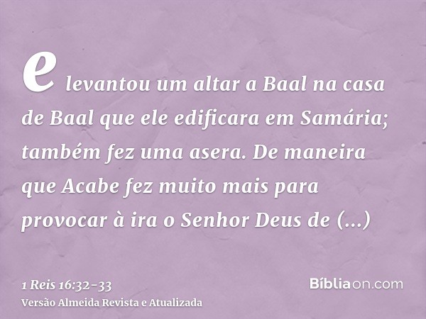 e levantou um altar a Baal na casa de Baal que ele edificara em Samária;também fez uma asera. De maneira que Acabe fez muito mais para provocar à ira o Senhor D