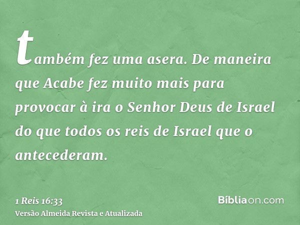 também fez uma asera. De maneira que Acabe fez muito mais para provocar à ira o Senhor Deus de Israel do que todos os reis de Israel que o antecederam.