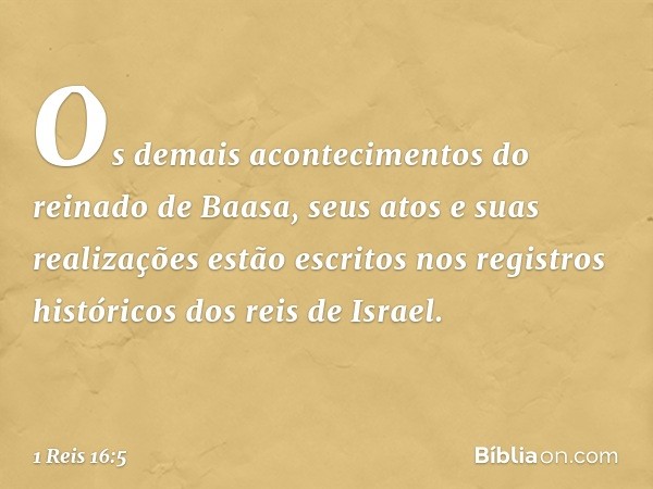 Os demais acontecimentos do reinado de Baasa, seus atos e suas realizações estão escritos nos registros históricos dos reis de Israel. -- 1 Reis 16:5