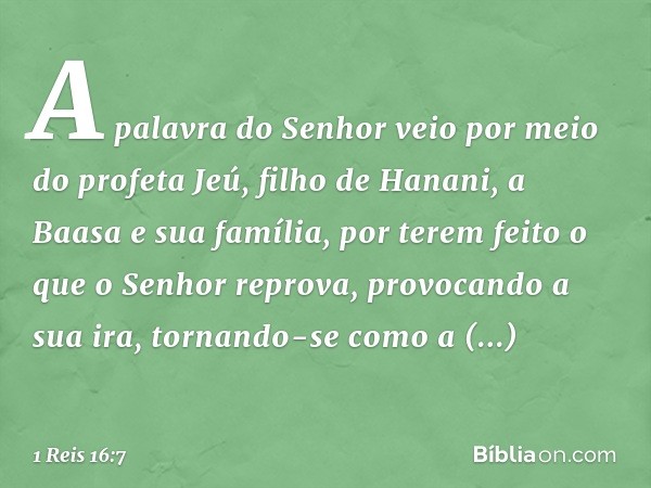 A palavra do Senhor veio por meio do profeta Jeú, filho de Hanani, a Baasa e sua família, por terem feito o que o Senhor reprova, provocando a sua ira, tornando