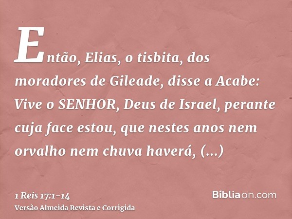 Então, Elias, o tisbita, dos moradores de Gileade, disse a Acabe: Vive o SENHOR, Deus de Israel, perante cuja face estou, que nestes anos nem orvalho nem chuva 