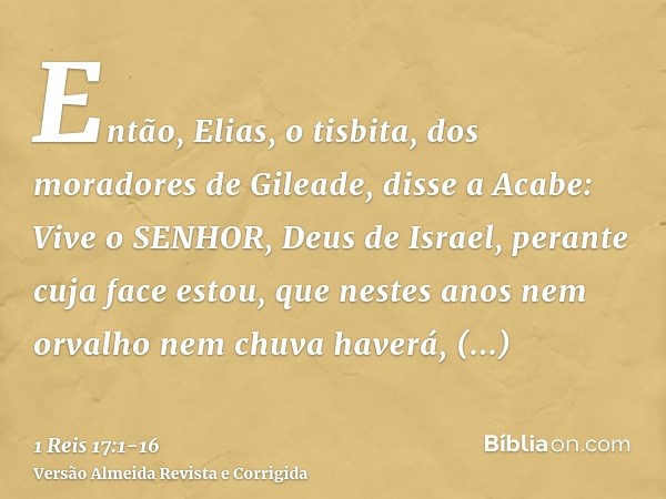 Então, Elias, o tisbita, dos moradores de Gileade, disse a Acabe: Vive o SENHOR, Deus de Israel, perante cuja face estou, que nestes anos nem orvalho nem chuva