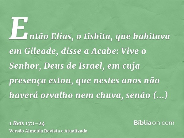 Então Elias, o tisbita, que habitava em Gileade, disse a Acabe: Vive o Senhor, Deus de Israel, em cuja presença estou, que nestes anos não haverá orvalho nem ch