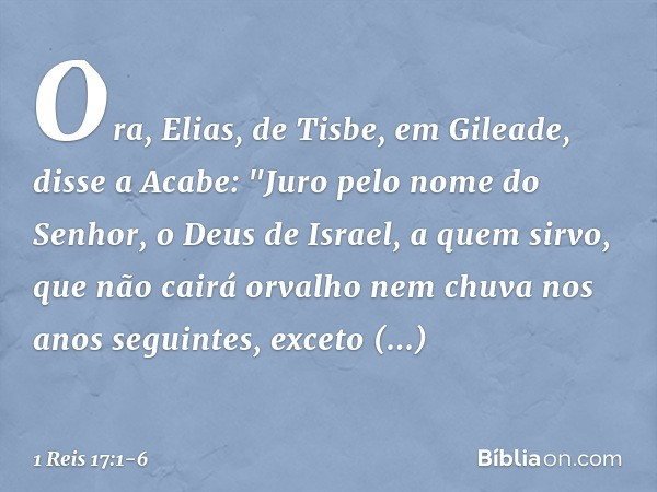 Ora, Elias, de Tisbe, em Gileade, disse a Acabe: "Juro pelo nome do Senhor, o Deus de Israel, a quem sirvo, que não cairá orvalho nem chuva nos anos seguintes, 