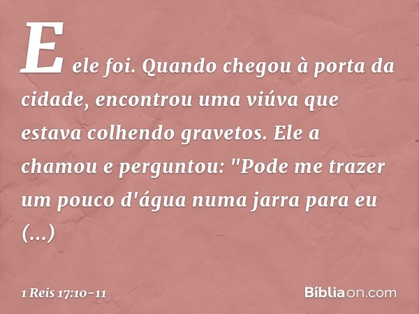 E ele foi. Quando chegou à porta da cidade, encontrou uma viúva que estava colhendo gravetos. Ele a chamou e perguntou: "Pode me trazer um pouco d'água numa jar