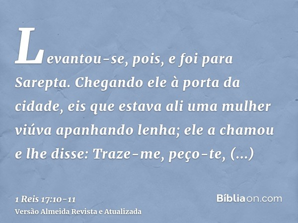 Levantou-se, pois, e foi para Sarepta. Chegando ele à porta da cidade, eis que estava ali uma mulher viúva apanhando lenha; ele a chamou e lhe disse: Traze-me, 