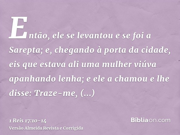 Então, ele se levantou e se foi a Sarepta; e, chegando à porta da cidade, eis que estava ali uma mulher viúva apanhando lenha; e ele a chamou e lhe disse: Traze