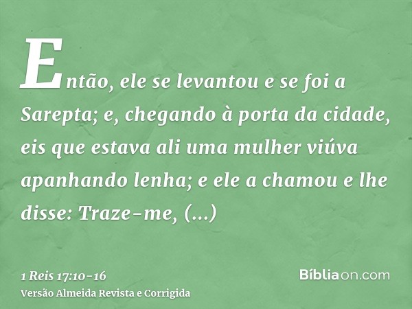 Então, ele se levantou e se foi a Sarepta; e, chegando à porta da cidade, eis que estava ali uma mulher viúva apanhando lenha; e ele a chamou e lhe disse: Traze