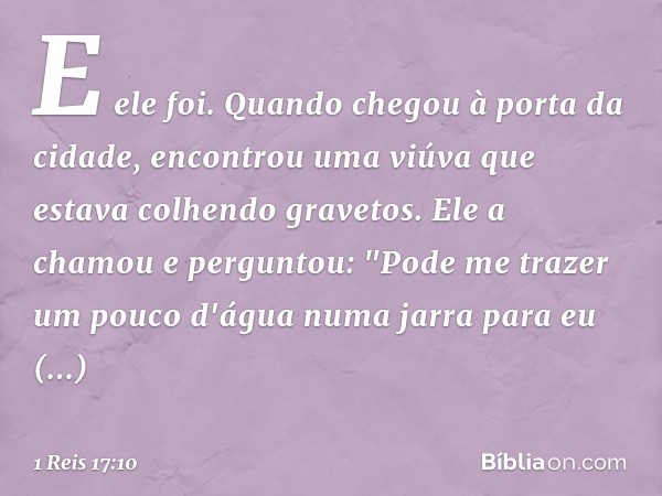 E ele foi. Quando chegou à porta da cidade, encontrou uma viúva que estava colhendo gravetos. Ele a chamou e perguntou: "Pode me trazer um pouco d'água numa jar