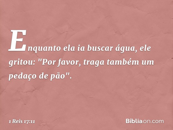 Enquanto ela ia buscar água, ele gritou: "Por favor, traga também um pedaço de pão". -- 1 Reis 17:11