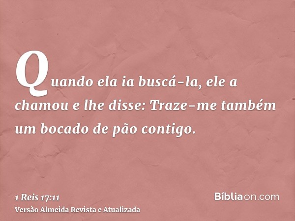 Quando ela ia buscá-la, ele a chamou e lhe disse: Traze-me também um bocado de pão contigo.