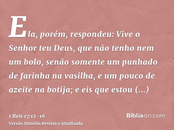 Ela, porém, respondeu: Vive o Senhor teu Deus, que não tenho nem um bolo, senão somente um punhado de farinha na vasilha, e um pouco de azeite na botija; e eis 