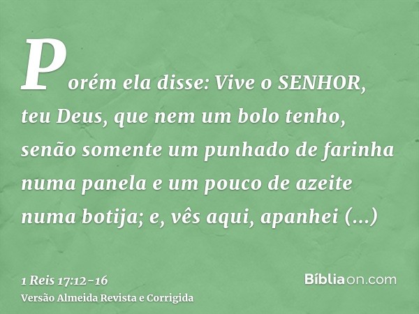Porém ela disse: Vive o SENHOR, teu Deus, que nem um bolo tenho, senão somente um punhado de farinha numa panela e um pouco de azeite numa botija; e, vês aqui, 