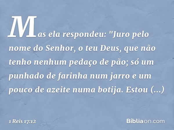 Mas ela respondeu: "Juro pelo nome do Senhor, o teu Deus, que não tenho nenhum pedaço de pão; só um punhado de farinha num jarro e um pouco de azeite numa botij