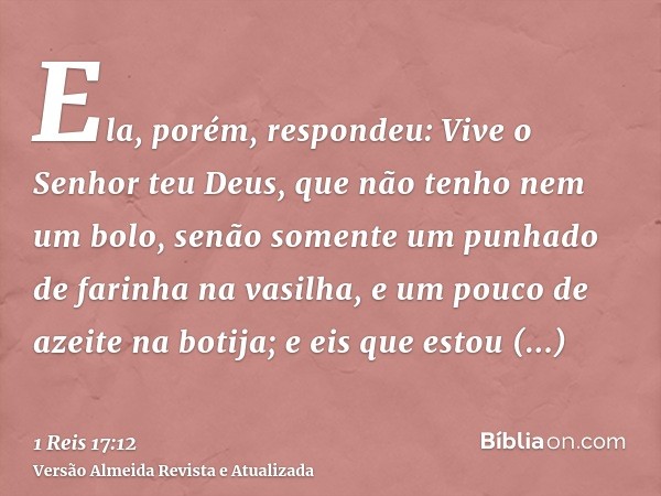 Ela, porém, respondeu: Vive o Senhor teu Deus, que não tenho nem um bolo, senão somente um punhado de farinha na vasilha, e um pouco de azeite na botija; e eis 