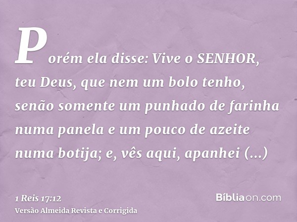 Porém ela disse: Vive o SENHOR, teu Deus, que nem um bolo tenho, senão somente um punhado de farinha numa panela e um pouco de azeite numa botija; e, vês aqui, 