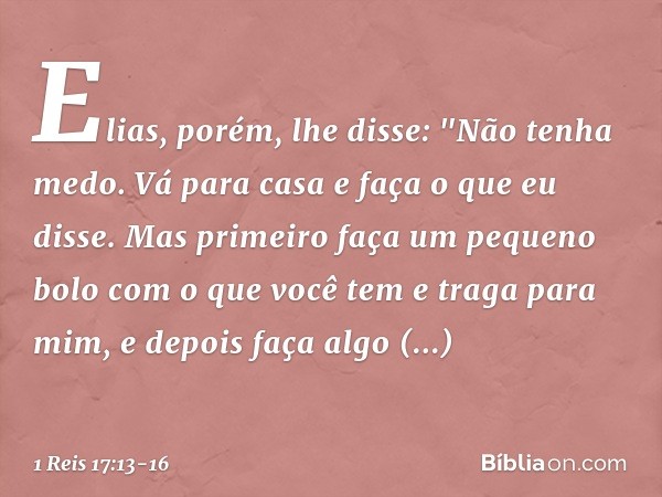 Elias, porém, lhe disse: "Não tenha medo. Vá para casa e faça o que eu disse. Mas primeiro faça um pequeno bolo com o que você tem e traga para mim, e depois fa