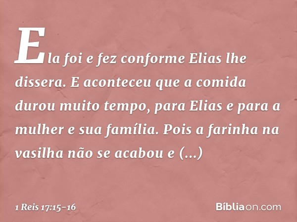 Ela foi e fez conforme Elias lhe dissera. E aconteceu que a comida durou muito tempo, para Elias e para a mulher e sua família. Pois a farinha na vasilha não se