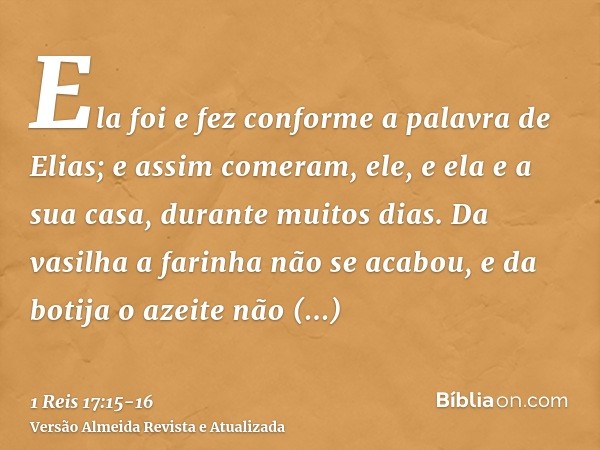 Ela foi e fez conforme a palavra de Elias; e assim comeram, ele, e ela e a sua casa, durante muitos dias.Da vasilha a farinha não se acabou, e da botija o azeit