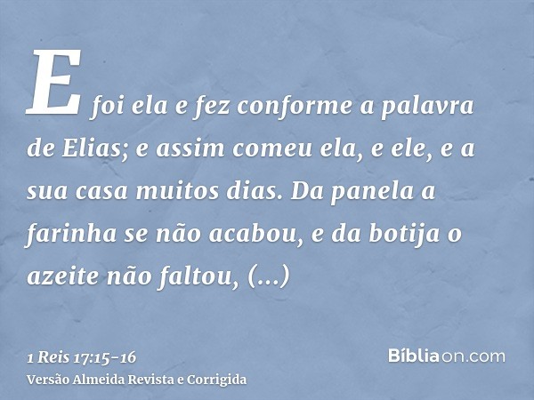 E foi ela e fez conforme a palavra de Elias; e assim comeu ela, e ele, e a sua casa muitos dias.Da panela a farinha se não acabou, e da botija o azeite não falt