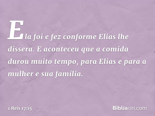 Ela foi e fez conforme Elias lhe dissera. E aconteceu que a comida durou muito tempo, para Elias e para a mulher e sua família. -- 1 Reis 17:15