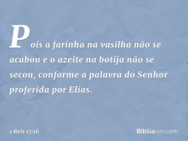 Pois a farinha na vasilha não se acabou e o azeite na botija não se secou, conforme a palavra do Senhor proferida por Elias. -- 1 Reis 17:16