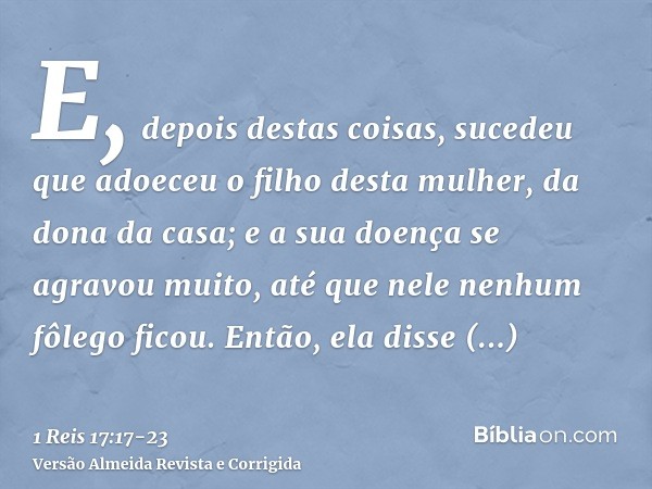 E, depois destas coisas, sucedeu que adoeceu o filho desta mulher, da dona da casa; e a sua doença se agravou muito, até que nele nenhum fôlego ficou.Então, ela