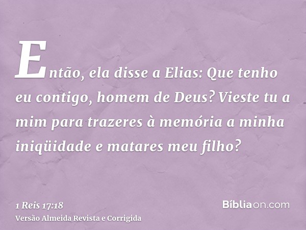 Então, ela disse a Elias: Que tenho eu contigo, homem de Deus? Vieste tu a mim para trazeres à memória a minha iniqüidade e matares meu filho?