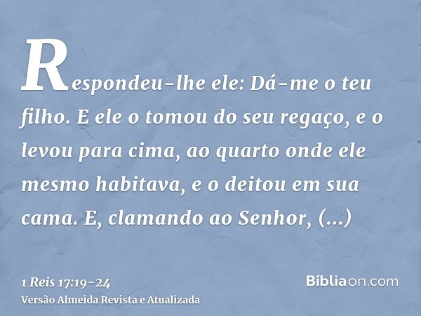 Respondeu-lhe ele: Dá-me o teu filho. E ele o tomou do seu regaço, e o levou para cima, ao quarto onde ele mesmo habitava, e o deitou em sua cama.E, clamando ao