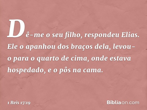 "Dê-me o seu filho", respondeu Elias. Ele o apanhou dos braços dela, levou-o para o quarto de cima, onde estava hospedado, e o pôs na cama. -- 1 Reis 17:19